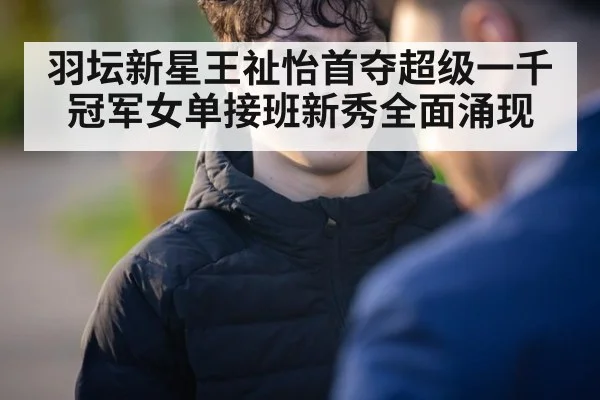 羽坛新星王祉怡首夺超级一千冠军女单接班新秀全面涌现